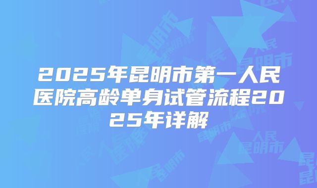 2025年昆明市第一人民医院高龄单身试管流程2025年详解