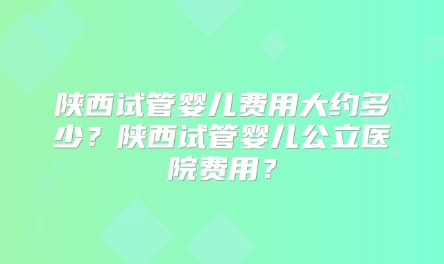 陕西试管婴儿费用大约多少？陕西试管婴儿公立医院费用？