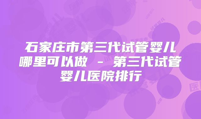 石家庄市第三代试管婴儿哪里可以做 - 第三代试管婴儿医院排行