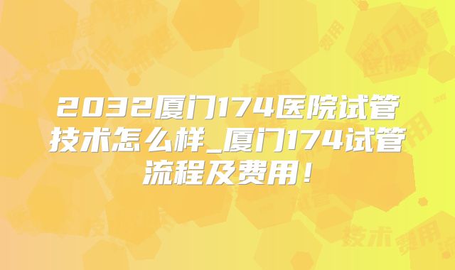 2032厦门174医院试管技术怎么样_厦门174试管流程及费用！