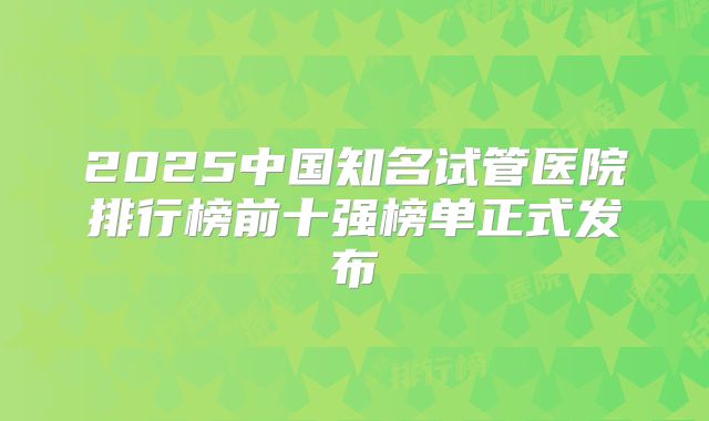 2025中国知名试管医院排行榜前十强榜单正式发布