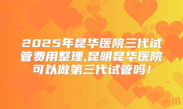 2025年昆华医院三代试管费用整理,昆明昆华医院可以做第三代试管吗！