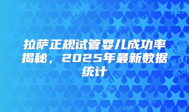 拉萨正规试管婴儿成功率揭秘，2025年最新数据统计