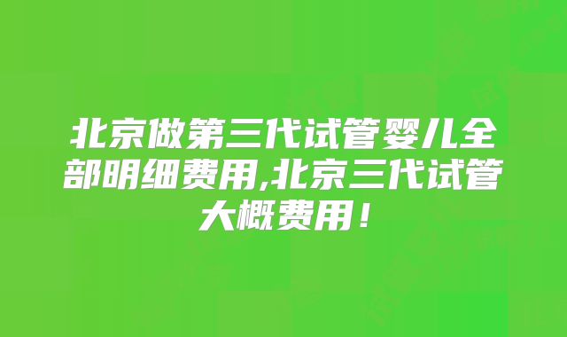 北京做第三代试管婴儿全部明细费用,北京三代试管大概费用!