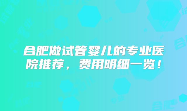 合肥做试管婴儿的专业医院推荐，费用明细一览！