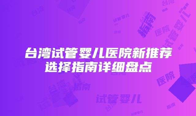 台湾试管婴儿医院新推荐选择指南详细盘点