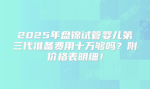 2025年盘锦试管婴儿第三代准备费用十万够吗？附价格表明细！