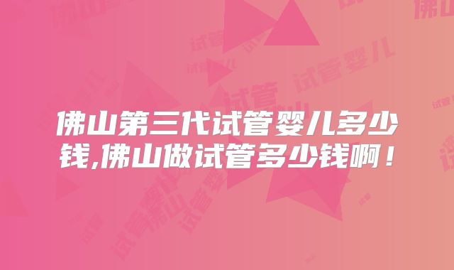 佛山第三代试管婴儿多少钱,佛山做试管多少钱啊！