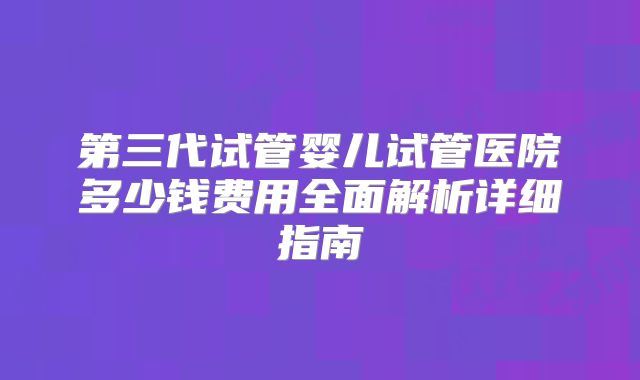 第三代试管婴儿试管医院多少钱费用全面解析详细指南