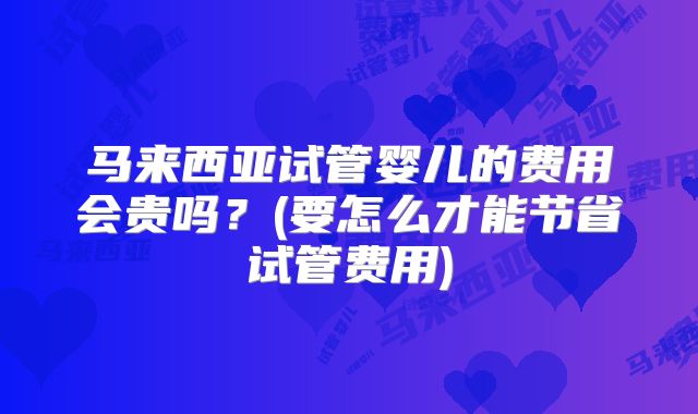 马来西亚试管婴儿的费用会贵吗？(要怎么才能节省试管费用)