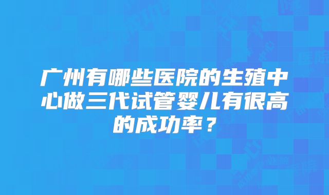 广州有哪些医院的生殖中心做三代试管婴儿有很高的成功率？
