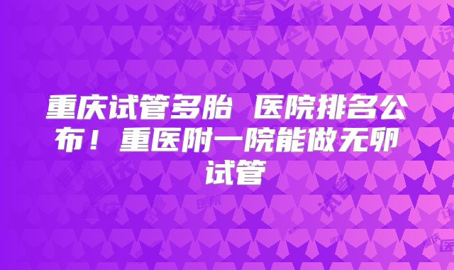 重庆试管多胎 医院排名公布！重医附一院能做无卵�试管