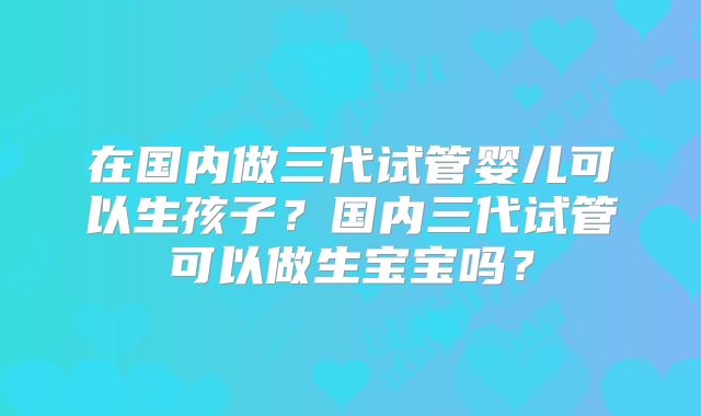在国内做三代试管婴儿可以生孩子?国内三代试管可以做生宝宝吗?