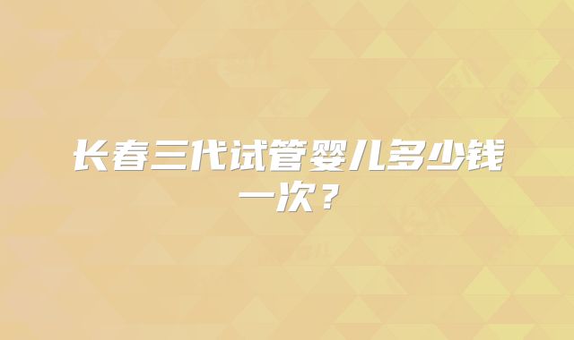 长春三代试管婴儿多少钱一次？