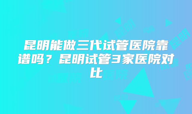 昆明能做三代试管医院靠谱吗？昆明试管3家医院对比