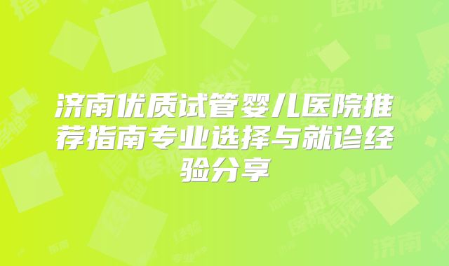 济南优质试管婴儿医院推荐指南专业选择与就诊经验分享