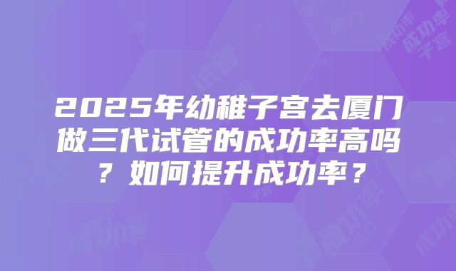 2025年幼稚子宫去厦门做三代试管的成功率高吗?如何提升成功率?