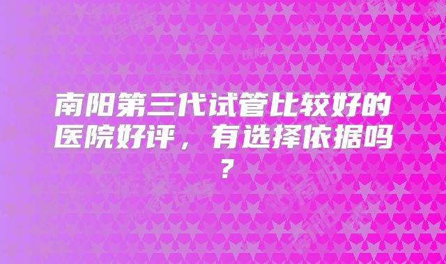 南阳第三代试管比较好的医院好评，有选择依据吗？