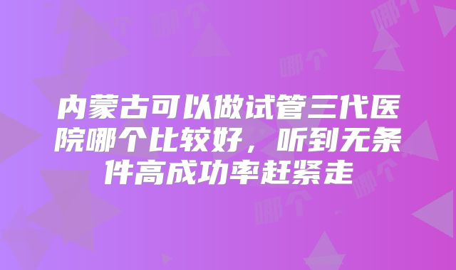 内蒙古可以做试管三代医院哪个比较好，听到无条件高成功率赶紧走