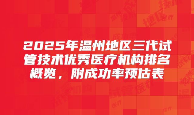 2025年温州地区三代试管技术优秀医疗机构排名概览，附成功率预估表