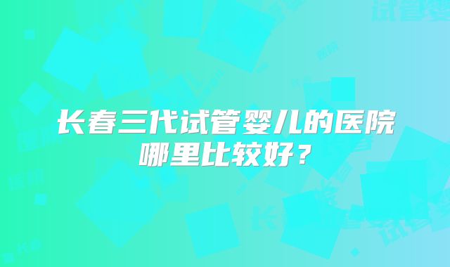 长春三代试管婴儿的医院哪里比较好？
