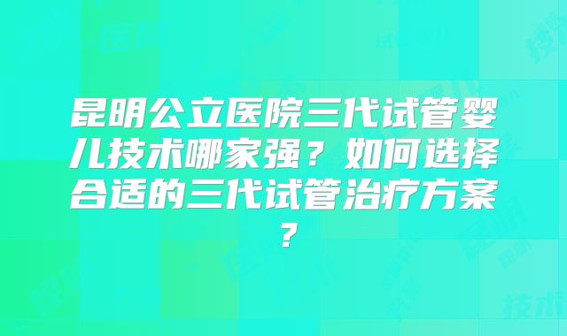 昆明公立医院三代试管婴儿技术哪家强？如何选择合适的三代试管治疗方案？