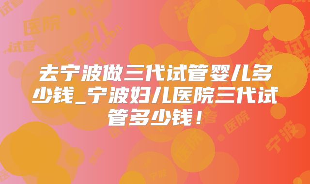 去宁波做三代试管婴儿多少钱_宁波妇儿医院三代试管多少钱！