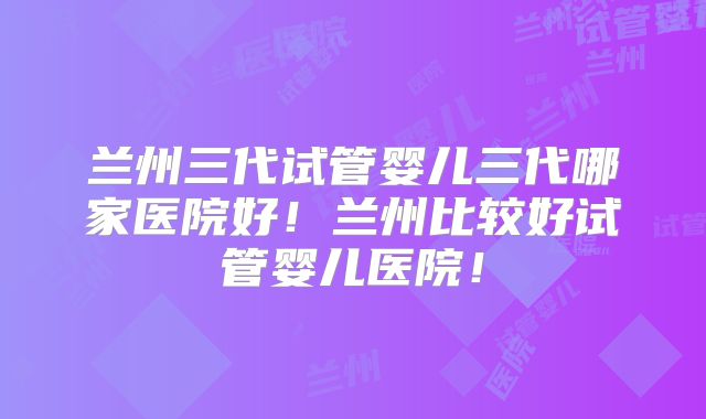 兰州三代试管婴儿三代哪家医院好！兰州比较好试管婴儿医院！