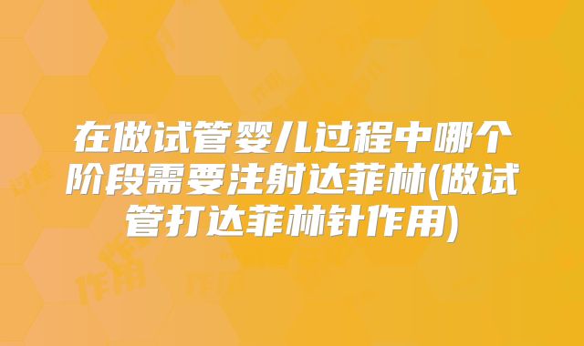 在做试管婴儿过程中哪个阶段需要注射达菲林(做试管打达菲林针作用)