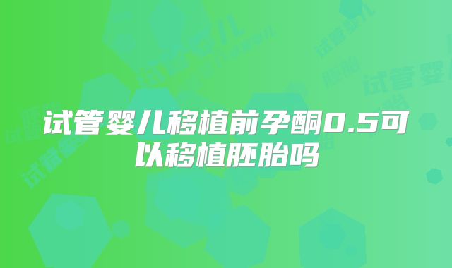 试管婴儿移植前孕酮0.5可以移植胚胎吗