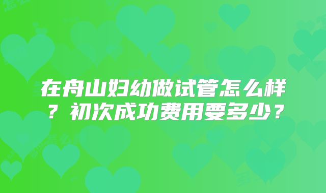 在舟山妇幼做试管怎么样？初次成功费用要多少？