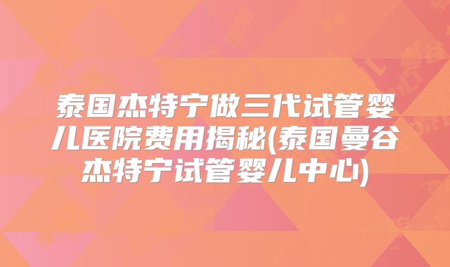 泰国杰特宁做三代试管婴儿医院费用揭秘(泰国曼谷杰特宁试管婴儿中心)