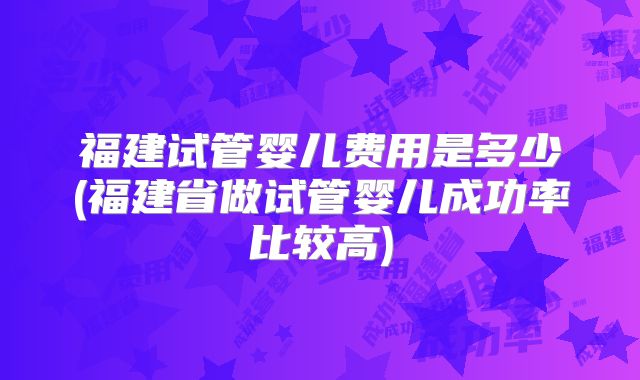 福建试管婴儿费用是多少(福建省做试管婴儿成功率比较高)