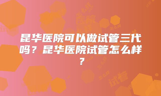 昆华医院可以做试管三代吗？昆华医院试管怎么样？