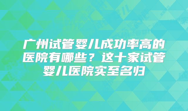 广州试管婴儿成功率高的医院有哪些？这十家试管婴儿医院实至名归