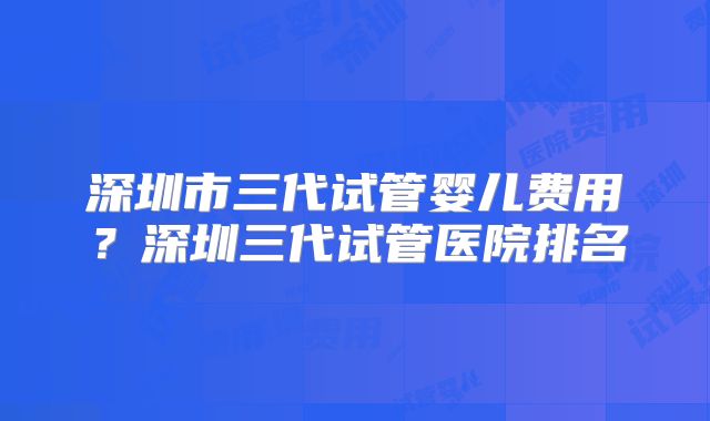 深圳市三代试管婴儿费用？深圳三代试管医院排名