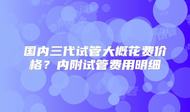 国内三代试管大概花费价格?内附试管费用明细