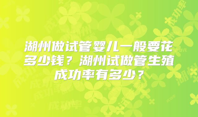 湖州做试管婴儿一般要花多少钱？湖州试做管生殖成功率有多少？