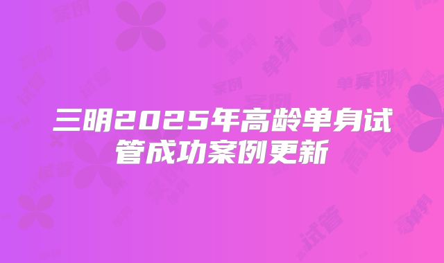 三明2025年高龄单身试管成功案例更新