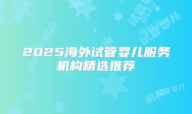 2025海外试管婴儿服务机构精选推荐