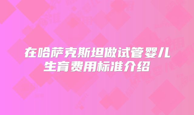 在哈萨克斯坦做试管婴儿生育费用标准介绍