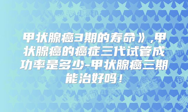 甲状腺癌3期的寿命》,甲状腺癌的癌症三代试管成功率是多少-甲状腺癌三期能治好吗！