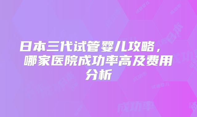 日本三代试管婴儿攻略， 哪家医院成功率高及费用分析