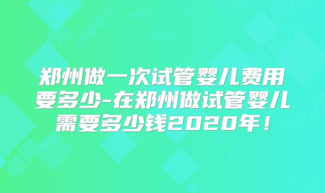 郑州做一次试管婴儿费用要多少-在郑州做试管婴儿需要多少钱2020年！