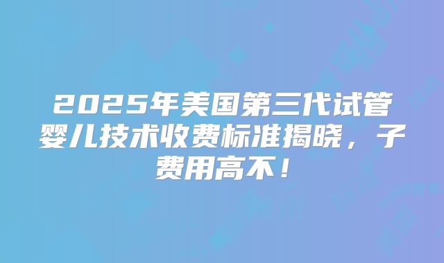 2025年美国第三代试管婴儿技术收费标准揭晓,子费用高不!