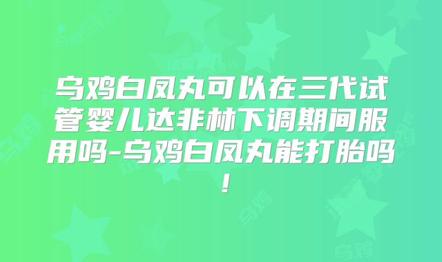 乌鸡白凤丸可以在三代试管婴儿达非林下调期间服用吗-乌鸡白凤丸能打胎吗!