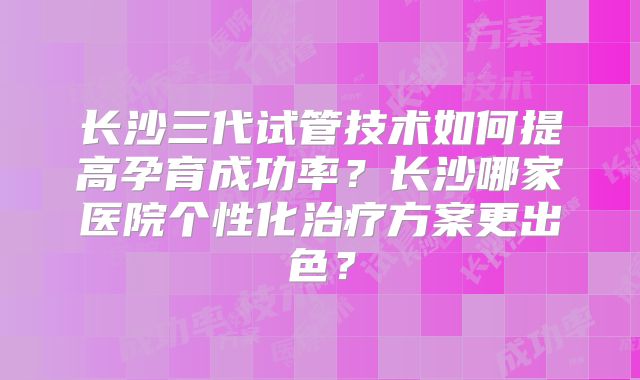 长沙三代试管技术如何提高孕育成功率？长沙哪家医院个性化治疗方案更出色？