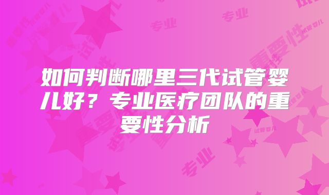 如何判断哪里三代试管婴儿好？专业医疗团队的重要性分析