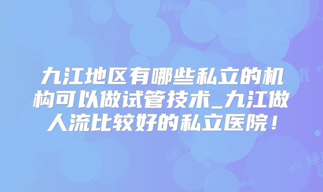 九江地区有哪些私立的机构可以做试管技术_九江做人流比较好的私立医院！