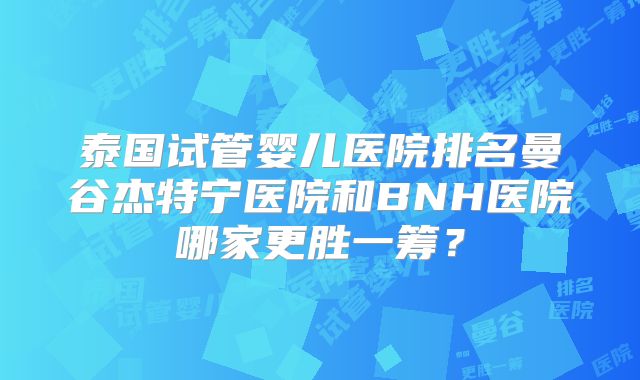 泰国试管婴儿医院排名曼谷杰特宁医院和BNH医院哪家更胜一筹？